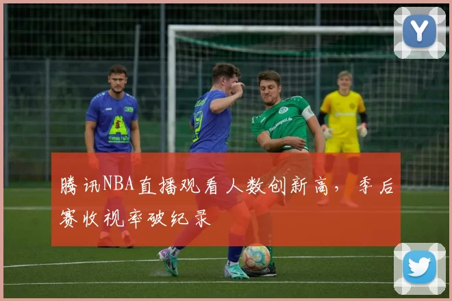 腾讯NBA直播观看人数创新高，季后赛收视率破纪录