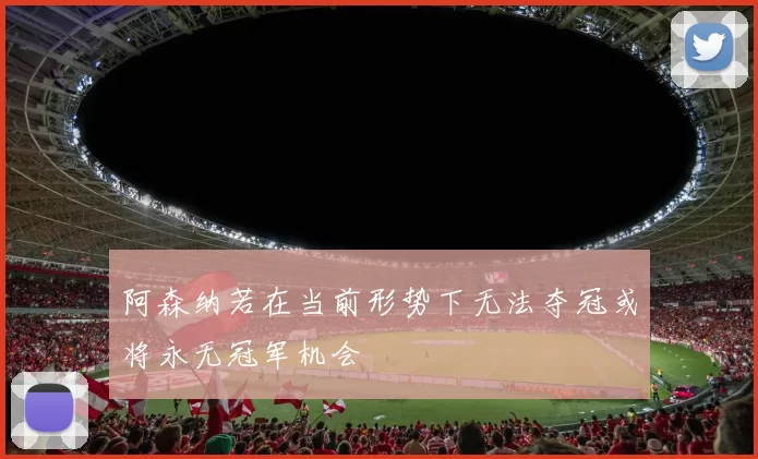 阿森纳若在当前形势下无法夺冠或将永无冠军机会