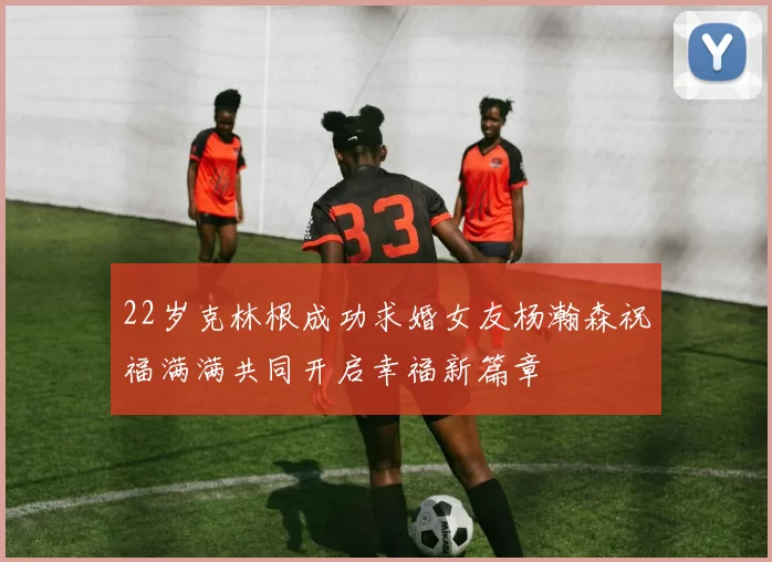 22岁克林根成功求婚女友杨瀚森祝福满满共同开启幸福新篇章