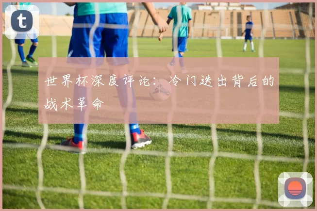 世界杯深度评论:冷门迭出背后的战术革命