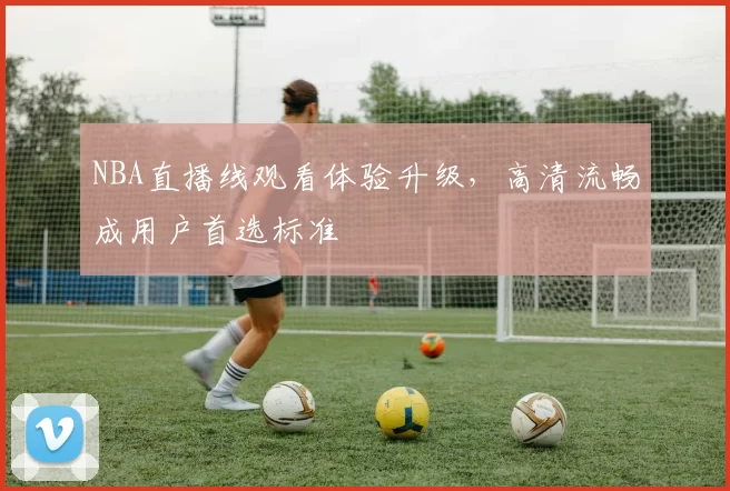 NBA直播线观看体验升级,高清流畅成用户首选标准